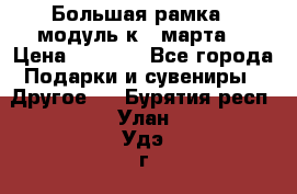 Большая рамка - модуль к 8 марта! › Цена ­ 1 700 - Все города Подарки и сувениры » Другое   . Бурятия респ.,Улан-Удэ г.